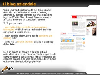 Il blog aziendale Visto le grandi potenzialità del blog, molte aziende hanno deciso di creare un blog aziendale, gestito talvolta da una redazione interna (Tui.it Blog, Ducati Blog…), oppure affidato alle cure di consulenti esterni. Il blog aziendale: permette interventi di comunicazione immediati   (difficilmente realizzabili tramite advertising tradizionale)  è un canale alternativo per la   gestione del cliente   (CRM) -  rafforza la   brand identity   presso il pubblico della Rete E3 è in grado di creare e gestire il blog aziendale in stretto contatto con le esigenze di comunicazione dell’azienda, dalla creazione del concept grafico fino alla definizione di un piano editoriale di medio-lungo periodo. 