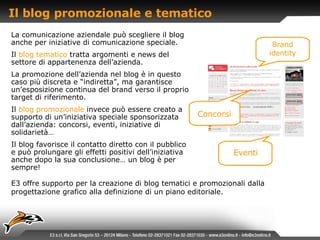 Il blog promozionale e tematico  La comunicazione aziendale può scegliere il blog anche per iniziative di comunicazione speciale. Il   blog tematico   tratta argomenti e news del settore di appartenenza dell’azienda. La promozione dell’azienda nel blog è in questo caso più discreta e “indiretta”, ma garantisce un’esposizione continua del brand verso il proprio target di riferimento. Il   blog promozionale   invece può essere creato a supporto di un’iniziativa speciale sponsorizzata dall’azienda: concorsi, eventi, iniziative di solidarietà… Il blog favorisce il contatto diretto con il pubblico e può prolungare gli effetti positivi dell’iniziativa anche dopo la sua conclusione… un blog è per sempre! E3 offre supporto per la creazione di blog tematici e promozionali dalla progettazione grafico alla definizione di un piano editoriale. Brand identity Eventi Concorsi 