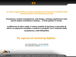 E3 La nostra agenzia offre un range completo di servizi per lo sviluppo della comunicazione e del marketing sul web. Consulenza, project management, web design, sviluppo applicazioni web, search engine marketing e hosting … il tutto gestito in-house.  A differenza di altre realtà, il nostro modello di business ci permette di offrire un approccio completo e reattivo ai progetti, con il massimo della competenza e dell’affidabilità . E3, agenzia di marketing digitale.   Tel:+39 (0)2-283710 Fax: :+39 (0) 2-28371030 Email: e3@e3online.it Website:  www.e3online. it 