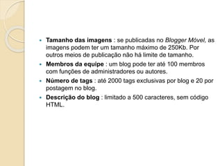  Tamanho das imagens : se publicadas no Blogger Móvel, as
imagens podem ter um tamanho máximo de 250Kb. Por
outros meios de publicação não há limite de tamanho.
 Membros da equipe : um blog pode ter até 100 membros
com funções de administradores ou autores.
 Número de tags : até 2000 tags exclusivas por blog e 20 por
postagem no blog.
 Descrição do blog : limitado a 500 caracteres, sem código
HTML.
 
