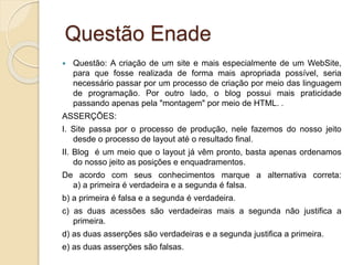 Questão Enade
 Questão: A criação de um site e mais especialmente de um WebSite,
para que fosse realizada de forma mais apropriada possível, seria
necessário passar por um processo de criação por meio das linguagem
de programação. Por outro lado, o blog possui mais praticidade
passando apenas pela "montagem" por meio de HTML. .
ASSERÇÕES:
I. Site passa por o processo de produção, nele fazemos do nosso jeito
desde o processo de layout até o resultado final.
II. Blog é um meio que o layout já vêm pronto, basta apenas ordenamos
do nosso jeito as posições e enquadramentos.
De acordo com seus conhecimentos marque a alternativa correta:
a) a primeira é verdadeira e a segunda é falsa.
b) a primeira é falsa e a segunda é verdadeira.
c) as duas acessões são verdadeiras mais a segunda não justifica a
primeira.
d) as duas asserções são verdadeiras e a segunda justifica a primeira.
e) as duas asserções são falsas.
 