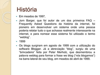 História
 Em meados de 1997,
 Jorn Barger, que foi autor de um dos primeiros FAQ –
Frequently Asked Questions da história da internet, foi
pioneiro em desenvolver um sistema onde uma pessoa
poderia relatar tudo o que achasse realmente interessante na
internet, e para nomear esse sistema foi utilizado o termo
“weblog”.
 1999
 Os blogs surgiram em agosto de 1999 com a utilização do
software Blogger. Já a abreviação “blog”, surgiu de uma
“brincadeira” feita por Peter Merholz, que desmembrou a
palavra weblog para formar a frase we blog (“nós blogamos”)
na barra lateral de seu blog, em meados de abril de 1999.
 
