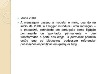  Anos 2000
 A mensagem passou a modelar o meio, quando no
início de 2000, o Blogger introduziu uma inovação –
o permalink, conhecido em português como ligação
permanente ou apontador permanente – que
transformaria o perfil dos blogs. O permalink permitia
então que os blogueiros pudessem referenciar
publicações específicas em qualquer blog.
 