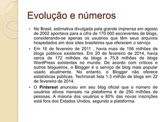 Evolução e números
 No Brasil, estimativa divulgada pela grande imprensa em agosto
de 2002 apontava para a cifra de 170.000 escreventes de blogs,
considerando-se apenas os usuários que têm seus arquivos
hospedados em dois sites brasileiros que oferecem o serviço
 Em 16 de fevereiro de 2011 , havia mais de 156 milhões de
blogs públicos existentes. Em 20 de fevereiro de 2014, havia
cerca de 172 milhões de blogs e 75,8 milhões de blogs
WordPress existentes no mundo. De acordo com críticos e
outros blogueiros, o Blogger é o serviço de blog mais popular
usado atualmente. No entanto, o Blogger não oferece
estatísticas públicas. Technorati lista 1,3 milhão de blogs em 22
de fevereiro de 2014.
 O Pinterest anunciou em seu blog oficial que o número de
usuários ativos mensais na plataforma é de 250 milhões de
pessoas. A maioria dos usuários e 80% das novas inscrições
está fora dos Estados Unidos, segundo a plataforma.
 