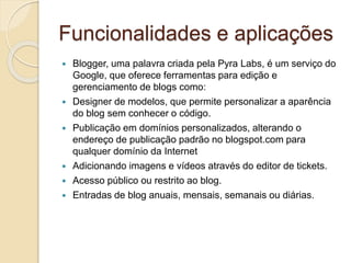 Funcionalidades e aplicações
 Blogger, uma palavra criada pela Pyra Labs, é um serviço do
Google, que oferece ferramentas para edição e
gerenciamento de blogs como:
 Designer de modelos, que permite personalizar a aparência
do blog sem conhecer o código.
 Publicação em domínios personalizados, alterando o
endereço de publicação padrão no blogspot.com para
qualquer domínio da Internet
 Adicionando imagens e vídeos através do editor de tickets.
 Acesso público ou restrito ao blog.
 Entradas de blog anuais, mensais, semanais ou diárias.
 