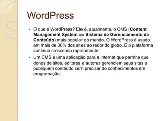 WordPress
 O que é WordPress? Ele é, atualmente, o CMS (Content
Management System ou Sistema de Gerenciamento de
Conteúdo) mais popular do mundo. O WordPress é usado
em mais de 30% dos sites ao redor do globo. E a plataforma
continua crescendo rapidamente!
 Um CMS é uma aplicação para a internet que permite que
donos de sites, editores e autores gerenciem seus sites e
publiquem conteúdo sem precisar de conhecimentos em
programação.
 