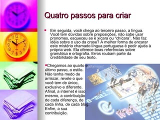 Quatro passos para criar  Em seguida, você chega ao terceiro passo, a língua. Você tem dúvidas sobre preposições, não sabe usar pronomes, esqueceu se é xícara ou “chícara”. Não faz idéia sobre o uso da crase? A melhor forma de encarar este mistério chamado língua portuguesa é pedir ajuda à própria web. Ela oferece boas referências sobre gramática e ortografia. Erros roubam parte da credibilidade de seu texto. Chegamos ao quarto e último passo, o estilo. Não tenha medo de arriscar, revele o que você tem de único, exclusivo e diferente. Afinal, a internet é isso mesmo, a contribuição de cada diferença, de cada linha, de cada blog. Enfim, a sua contribuição. 