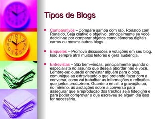 Tipos de Blogs Comparativos  – Compare samba com rap, Ronaldo com Ronaldo. Seja criativo e objetivo, principalmente se você decidir-se por comparar objetos como câmeras digitais, carros ou mesmo outros blogs.  Enquetes  – Promova discussões e votações em seu blog. Isso sempre atrai muitos leitores e gera audiência.  Entrevistas  – São bem-vindas, principalmente quando o especialista no assunto que deseja abordar não é você. Lembre-se: quando entrevistar alguém para o blog, comunique ao entrevistado o que pretende fazer com a conversa, como vai trabalhar as informações e reflexões que juntos produzirem. Guarde o email, a gravação ou, no mínimo, as anotações sobre a conversa para assegurar que a reprodução dos trechos seja fidedigna e para poder comprovar o que escreveu se algum dia isso for necessário. 