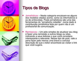Tipos de Blogs Jornalísticos  – Nesta categoria encaixam-se alguns dos modelos citados acima, como os informativos e os de entrevistas. Posts jornalísticos são uma das ferramentas do “jornalismo cidadão”, nome dado à contribuição jornalística feita por quem não é um profissional de comunicação.  Remissivos  – Um jeito simples de atualizar seu blog é fazer uma remissão a outros blogs ou sites, indicando a seus leitores o que você considera interessante e relevante. Nesse tipo de post, vale a pena fazer pelo menos uma breve e concisa descrição do que o leitor encontrará ao visitar o link que você sugere. 
