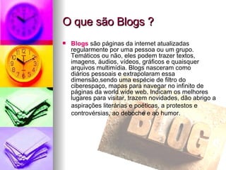 O que são Blogs ? Blogs  são páginas da internet atualizadas regularmente por uma pessoa ou um grupo. Temáticos ou não, eles podem trazer textos,  imagens, áudios, vídeos, gráficos e quaisquer  arquivos multimídia. Blogs nasceram como  diários pessoais e extrapolaram essa dimensão,sendo uma espécie de filtro do ciberespaço, mapas para navegar no infinito de páginas da world wide web. Indicam os melhores lugares para visitar, trazem novidades, dão abrigo a aspirações literárias e poéticas, a protestos e controvérsias, ao deboche e ao humor. 