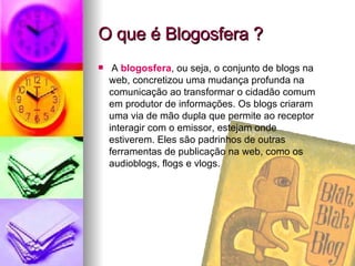 O que é Blogosfera ? A  blogosfera , ou seja, o conjunto de blogs na web, concretizou uma mudança profunda na comunicação ao transformar o cidadão comum em produtor de informações. Os blogs criaram uma via de mão dupla que permite ao receptor interagir com o emissor, estejam onde estiverem. Eles são padrinhos de outras ferramentas de publicação na web, como os audioblogs, flogs e vlogs. 
