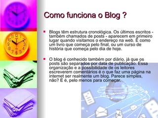 Como funciona o Blog ? Blogs têm estrutura cronológica. Os últimos escritos - também chamados de posts - aparecem em primeiro lugar quando visitamos o endereço na web. É como um livro que começa pelo final, ou um curso de história que começa pelo dia de hoje.  O blog é conhecido também por diário, já que os posts são separados por data de publicação. Essa organização e a possibilidade de os leitores escreverem comentários é o que faz uma página na internet ser realmente um blog. Parece simples, não? E é, pelo menos para começar.  