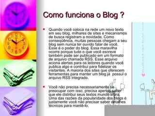 Como funciona o Blog ? Quando você coloca na rede um novo texto em seu blog, milhares de sites e mecanismos de busca registram a novidade. Como conseqüência, muitas pessoas chegam a seu blog sem nunca ter ouvido falar de você. Esse é o poder do blog. Essa maravilha ocorre porque tudo o que você escreve também pode ser publicado em um formato de arquivo chamado RSS. Esse arquivo aciona alertas para os leitores quando você publica algo e contribui para fidelizar os visitantes. A maioria dos sites que oferecem ferramentas para manter um blog já  possui o arquivo RSS integrado.  Você não precisa necessariamente se  preocupar com isso, precisa apenas saber que ele distribui seus textos mundo afora. Uma das razões da popularidade dos blogs é justamente você não precisar saber detalhes técnicos para mantê-lo. 