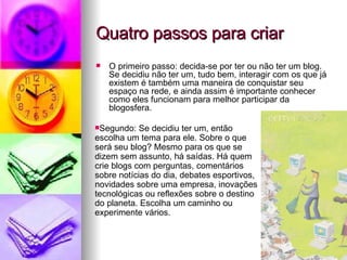 Quatro passos para criar O primeiro passo: decida-se por ter ou não ter um blog. Se decidiu não ter um, tudo bem, interagir com os que já existem é também uma maneira de conquistar seu espaço na rede, e ainda assim é importante conhecer como eles funcionam para melhor participar da blogosfera. Segundo: Se decidiu ter um, então escolha um tema para ele. Sobre o que será seu blog? Mesmo para os que se dizem sem assunto, há saídas. Há quem crie blogs com perguntas, comentários sobre notícias do dia, debates esportivos, novidades sobre uma empresa, inovações tecnológicas ou reflexões sobre o destino do planeta. Escolha um caminho ou experimente vários. 