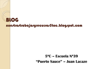 BLOG
nuestrostrabajosyrecursos5toc.blogspot.com
5ºC – Escuela Nº39
“Puerto Sauce” – Juan Lacaze
 