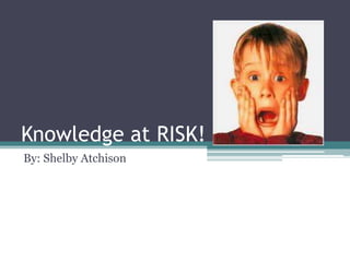 Knowledge at RISK! By: Shelby Atchison 