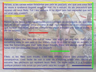 Xarxes: si les xarxes estan foradades poc peix es pescarà, així que una cosa fácil de veure a qualsevol llogaret arran de mar, riu o estuari, és als pescadors que reparen els seus filats. Tot i així sempre hi ha algun peix ben espavilat que se’n pot anar pels núvols!!! Redes: si las redes están agujereadas poco pescado se conseguirá, así que algo fácil de ver en cualquier aldea cercana al mar, río o estuario, es a los pescadores que reparan sus redes.  Aun así siempre hay algún avispado pez que se puede ir por las nubes!!! Fishnets: when the nets are full of holes you won’t get any fish, that’s why something easy to see next to the ocean, close to a river or near an estuary, is how the fishermen sew their nets. Even though, there are always some clever fishes that can disappear trough the clouds!!! Filets: si les filets sont troués, c’est très difficile d’avoir des poissons, en conséquence, c’est facile de voir à coté de n’importa quelle mer, fleuve ou estuaire, les pêcheurs qui repèrent leurs filets. De toute façon, il y a toujours quelque poisson très avisé qui peut partir vers les nuages !!!   