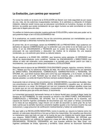 La Evolución, ¿un camino por recorrer? 
 
Yo nunca he creído en la teoría de la EVOLUCIÓN de Darwin (con toda seguridad es por causa
de una, más, de mis solemnes incapacidades mentales). Si lo admitiera (y utilizando mi limitado
intelecto), deberían existir monos que se estuvieran convirtiendo en humanos. Aunque, en último
término, es posible que exista constatación de que algún humano se esté convirtiendo en mono
(pero eso lo dejaré para otro día).

Yo prefiero la historia para entender nuestra particular EVOLUCIÓN y sobre todo para poder ver lo
que podemos llegar a ser si EVOLUCIONAMOS mal.

Si lo analizamos, en nuestro entorno, hoy en día convivimos personas con mentalidades que se
pueden asemejar a diferentes momentos de la historia.

El primer hito, de mí cronología, serían los HOMBRES DE LA PREHISTORIA. Aquí podemos ver
ejemplos en algunos COMERCIALES que no entienden que una venta no es tal hasta que no se
cobra. O en los ENCARGADOS y TÉCNICOS que no cuidan los equipos de trabajo, no se
preocupan de sus subordinados y descuidan los medios de la empresa. Es una especie
condenada, ya, a la extinción pero tienen su reducto todavía.

De ahí pasamos a la EDAD DEL HIERRO, aquí tenemos varios ejemplos. El OPERARIO que
utiliza los destornilladores como cortafríos. También los ENCARGADOS y DIRECTORES que
utilizan el ratón del ordenador como pisapapeles o la pantalla para colocar post-it con citas o
recordatorios. Les queda poco tiempo para reciclarse y EVOLUCIONAR.

Después viene la época de las GRANDES CIVILIZACIONES (griegos, egipcios, romanos, fenicios,
etc.). Nótese que hoy no sobrevive ningunas de ellas. De nuevo nos encontramos con ejemplos
de DIRECTORES, ENCARGADOS, COMERCIALES, ADMINISTRATIVOS y PERSONAL DE
OFICINA, etc.; que tienen buenas ideas pero como hay que trabajarlas, y no lo hacen, se diluyen
como azucarillos en el café. También aquí se sitúan los vividores, jetas y demás rentistas de
épocas pasadas. La caída del Imperio Romano siempre acabará llegando.

Avanzando más en el tiempo nos encontramos con la EDAD MEDIA y sus sistemas feudales. Aquí
nos encontramos con los DIRECTORES, JEFES, ENCARGADOS y aquellos que, en definitiva,
tienen personal a su cargo. Se distinguen por que son incapaces de delegar aquellas cosas que
no tienen que ver con sus responsabilidades y acostumbran a vivir anclados al pasado. Hay que
abrir las ventanas para que entre aire fresco, lo recomiendo.

La humanidad permaneció demasiado tiempo en la época feudal pero consiguió llegar hasta los
tiempos de GUTTEMBERG. En este momento yo situaría a los DIRECTORES, ENCARGADOS,
COMERCIALES y PERSONAL DE OFICINA. Son el mayor exponente de la imprenta, son
capaces de imprimir ingentes cantidades de documentos que, tras pasar un tiempo conveniente
en la mesa de sus despachos, luego trituran con el afán de esconder su santo grial. No se han
dado cuenta que la pantalla reproduce caracteres legibles iguales a los impresos (cuanto hay que
evolucionar). Luego presumen de certificación medioambiental y hablan de sostenibilidad.

De aquí salto a la REVOLUCIÓN INDUSTRIAL (como lo escribo yo, resumo la historia como me
parece), en este paso descubrimos a los que yo llamo los maquinistas. Son aquellos que discurren
un mecanismo para casi todo sin caer en la cuenta de que una chatarra de invento sigue siendo
una chatarra. DIRECTORES, JEFES, ADMINISTRATIVOS y PERSONAL DE OFICINA que
agrupan documentos con artificios de ingeniería a base de miles de clips y horas de desarrollo,
ENCARGADOS, TÉCNICOS, OPERARIOS, etc; que inventan artificios tipo “Mac Giver” con
ingentes cantidades de bridas, fijaciones y tornillería. Estos últimos se reconocen fácilmente
 