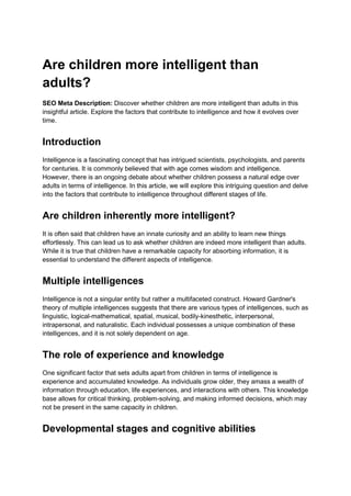 Are children more intelligent than
adults?
SEO Meta Description: Discover whether children are more intelligent than adults in this
insightful article. Explore the factors that contribute to intelligence and how it evolves over
time.
Introduction
Intelligence is a fascinating concept that has intrigued scientists, psychologists, and parents
for centuries. It is commonly believed that with age comes wisdom and intelligence.
However, there is an ongoing debate about whether children possess a natural edge over
adults in terms of intelligence. In this article, we will explore this intriguing question and delve
into the factors that contribute to intelligence throughout different stages of life.
Are children inherently more intelligent?
It is often said that children have an innate curiosity and an ability to learn new things
effortlessly. This can lead us to ask whether children are indeed more intelligent than adults.
While it is true that children have a remarkable capacity for absorbing information, it is
essential to understand the different aspects of intelligence.
Multiple intelligences
Intelligence is not a singular entity but rather a multifaceted construct. Howard Gardner's
theory of multiple intelligences suggests that there are various types of intelligences, such as
linguistic, logical-mathematical, spatial, musical, bodily-kinesthetic, interpersonal,
intrapersonal, and naturalistic. Each individual possesses a unique combination of these
intelligences, and it is not solely dependent on age.
The role of experience and knowledge
One significant factor that sets adults apart from children in terms of intelligence is
experience and accumulated knowledge. As individuals grow older, they amass a wealth of
information through education, life experiences, and interactions with others. This knowledge
base allows for critical thinking, problem-solving, and making informed decisions, which may
not be present in the same capacity in children.
Developmental stages and cognitive abilities
 