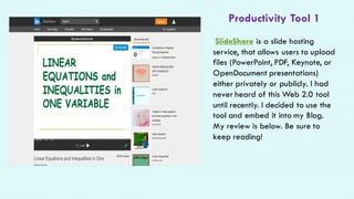 Productivity Tool 1
SlideShare is a slide hosting
service, that allows users to upload
files (PowerPoint, PDF, Keynote, or
OpenDocument presentations)
either privately or publicly. I had
never heard of this Web 2.0 tool
until recently. I decided to use the
tool and embed it into my Blog.
My review is below. Be sure to
keep reading!
 