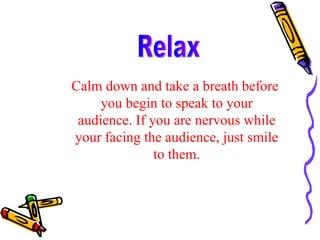 Calm down and take a breath before you begin to speak to your audience. If you are nervous while your facing the audience, just smile to them. Relax 