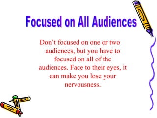 Don’t focused on one or two audiences, but you have to focused on all of the audiences. Face to their eyes, it can make you lose your nervousness. Focused on All Audiences 