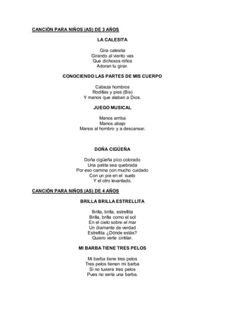 CANCIÓN PARA NIÑOS (AS) DE 3 AÑOS
LA CALESITA
Gira calesita
Girando al viento vas
Que dichosos niños
Adoran tu girar.
CONOCIENDO LAS PARTES DE MIS CUERPO
Cabeza hombros
Rodillas y pies (Bis)
Y manos que alaban a Dios.
JUEGO MUSICAL
Manos arriba
Manos abajo
Manos al hombro y a descansar.
DOÑA CIGÜEÑA
Doña cigüeña pico colorado
Una patita sea quebrada
Por eso camina con mucho cuidado
Con un pie en el suelo
Y el otro levantado.
CANCIÓN PARA NIÑOS (AS) DE 4 AÑOS
BRILLA BRILLA ESTRELLITA
Brilla, brilla, estrellita
Brilla, brilla como el sol
En el cielo sobre el mar
Un diamante de verdad
Estrellita ¿Dónde estás?
Quiero verte cintilar.
MI BARBA TIENE TRES PELOS
Mi barba tiene tres pelos
Tres pelos tienen mi barba
Si no tuviera tres pelos
Pues no sería una barba.
 
