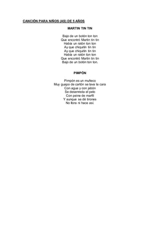 CANCIÓN PARA NIÑOS (AS) DE 5 AÑOS
MARTIN TIN TIN
Bajo de un botón ton ton
Que encontró Martin tin tin
Había un ratón ton ton
Ay que chiquitín tin tin
Ay que chiquitín tin tin
Había un ratón ton ton
Que encontró Martin tin tin
Bajo de un botón ton ton.
PIMPÓN
Pimpón es un muñeco
Muy guapo de cartón se lava la cara
Con agua y con jabón
Se desenreda el pelo
Con peine de marfil
Y aunque se dé tirones
No llora ni hace así.
 