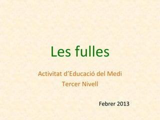 Les fulles
Activitat d’Educació del Medi
         Tercer Nivell

                     Febrer 2013
 