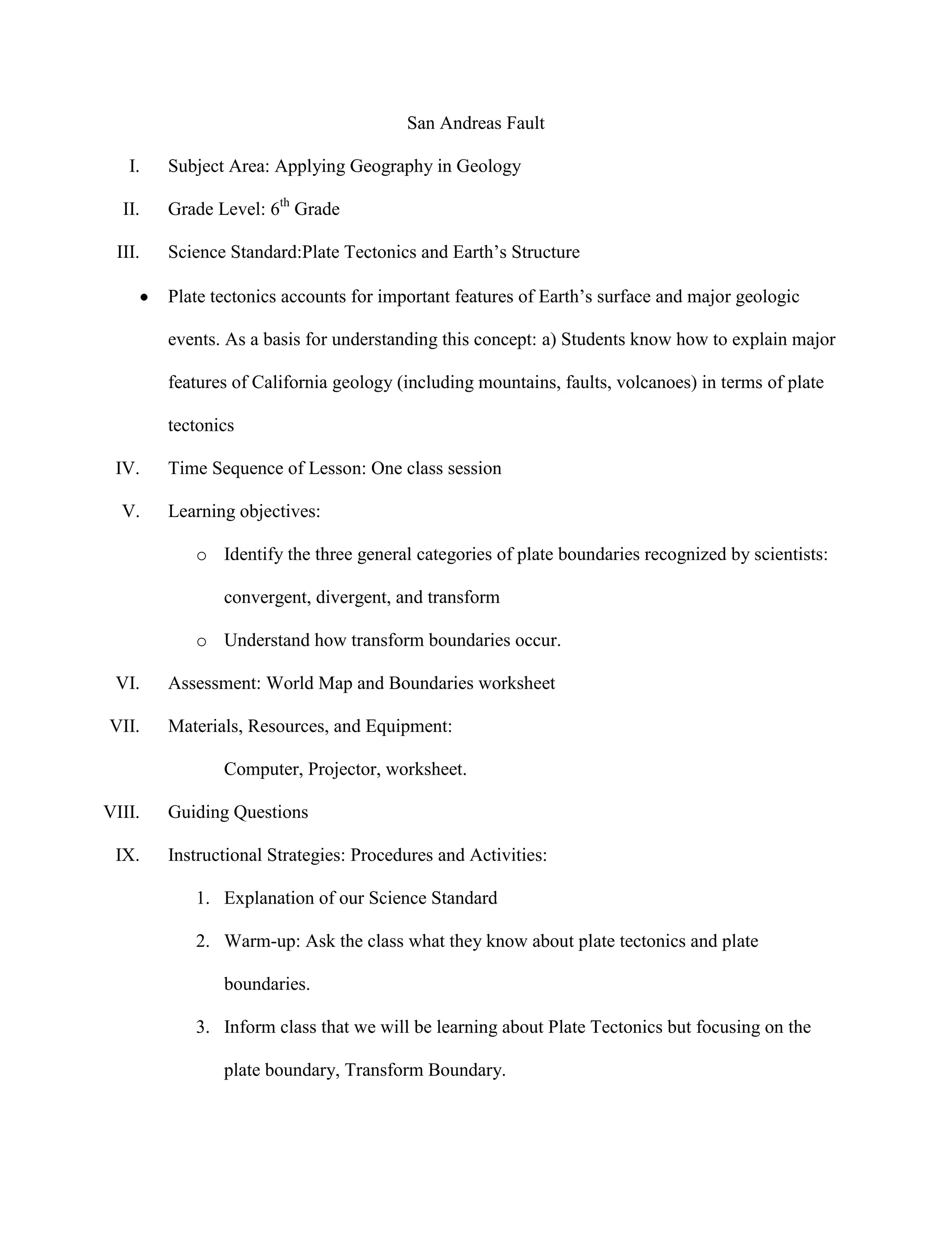 San Andreas Fault

   I.   Subject Area: Applying Geography in Geology

  II.   Grade Level: 6th Grade

 III.   Science Standard:Plate Tectonics and Earth’s Structure

        Plate tectonics accounts for important features of Earth’s surface and major geologic

        events. As a basis for understanding this concept: a) Students know how to explain major

        features of California geology (including mountains, faults, volcanoes) in terms of plate

        tectonics

 IV.    Time Sequence of Lesson: One class session

  V.    Learning objectives:

           o Identify the three general categories of plate boundaries recognized by scientists:

               convergent, divergent, and transform

           o Understand how transform boundaries occur.

 VI.    Assessment: World Map and Boundaries worksheet

VII.    Materials, Resources, and Equipment:

               Computer, Projector, worksheet.

VIII.   Guiding Questions

 IX.    Instructional Strategies: Procedures and Activities:

           1. Explanation of our Science Standard

           2. Warm-up: Ask the class what they know about plate tectonics and plate

               boundaries.

           3. Inform class that we will be learning about Plate Tectonics but focusing on the

               plate boundary, Transform Boundary.
 