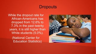Dropouts
While the dropout rate for
African-Americans has
dropped from 12.6% to 7.3%
in the past twenty years, it is
still higher than White
students (5.0%).
(National Center for
Education Statistics)
 