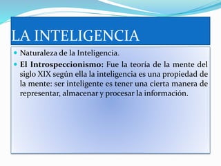 LA INTELIGENCIA
 Naturaleza de la Inteligencia.
 El Introspeccionismo: Fue la teoría de la mente del
siglo XIX según ella la inteligencia es una propiedad de
la mente: ser inteligente es tener una cierta manera de
representar, almacenar y procesar la información.
 