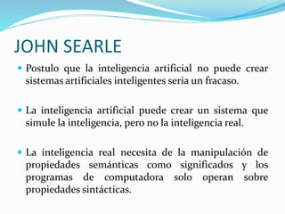JOHN SEARLE
 Postulo que la inteligencia artificial no puede crear
sistemas artificiales inteligentes seria un fracaso.
 La inteligencia artificial puede crear un sistema que
simule la inteligencia, pero no la inteligencia real.
 La inteligencia real necesita de la manipulación de
propiedades semánticas como significados y los
programas de computadora solo operan sobre
propiedades sintácticas.
 
