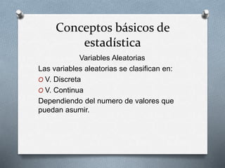 Conceptos básicos de
estadística
Variables Aleatorias
Las variables aleatorias se clasifican en:
O V. Discreta
O V. Continua
Dependiendo del numero de valores que
puedan asumir.
 