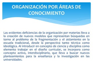 Las evidentes deficiencias de la organización por materias lleva a
la creación de nuevos modelos que representan búsquedas en
torno al problema de la fragmentación y el aislamiento en la
escuela tradicional, desde la perspectiva tanto técnica como
ideológica. Al introducir en concepto de ciencia y disciplina como
elemento trabajar en el diseño curricular, se incorpora como
concepto activo, interdisciplinario, que lleva a buscar nuevos
planteamientos para la enseñanza y la investigación en las
universidades.
ORGANIZACIÓN POR ÁREAS DE
CONOCIMIENTO
 