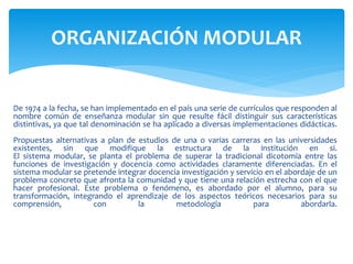 De 1974 a la fecha, se han implementado en el país una serie de currículos que responden al
nombre común de enseñanza modular sin que resulte fácil distinguir sus características
distintivas, ya que tal denominación se ha aplicado a diversas implementaciones didácticas.
Propuestas alternativas a plan de estudios de una o varias carreras en las universidades
existentes, sin que modifique la estructura de la institución en si.
El sistema modular, se planta el problema de superar la tradicional dicotomía entre las
funciones de investigación y docencia como actividades claramente diferenciadas. En el
sistema modular se pretende integrar docencia investigación y servicio en el abordaje de un
problema concreto que afronta la comunidad y que tiene una relación estrecha con el que
hacer profesional. Este problema o fenómeno, es abordado por el alumno, para su
transformación, integrando el aprendizaje de los aspectos teóricos necesarios para su
comprensión, con la metodología para abordarla.
ORGANIZACIÓN MODULAR
 