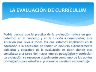 Podría decirse que la practica de la evaluación refleja un gran
deterioro en el concepto y en la función a desempeñar, esta
situación nos lleva a todos los que estamos implicados en la
educación a la necesidad de tomar un discurso auténticamente
didáctico y educativo de la evaluación, es decir, donde esta
constituya una tarea del mayor interés pedagógico y curricular.
La evaluación se reconoce actualmente como uno de los puntos
privilegiados para estudiar el proceso de enseñanza-aprendizaje.
LA EVALUACIÓN DE CURRÍCULUM
 