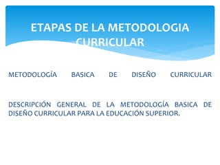 METODOLOGÍA BASICA DE DISEÑO CURRICULAR
DESCRIPCIÓN GENERAL DE LA METODOLOGÍA BASICA DE
DISEÑO CURRICULAR PARA LA EDUCACIÓN SUPERIOR.
ETAPAS DE LA METODOLOGIA
CURRICULAR
 