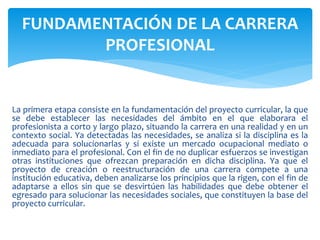 La primera etapa consiste en la fundamentación del proyecto curricular, la que
se debe establecer las necesidades del ámbito en el que elaborara el
profesionista a corto y largo plazo, situando la carrera en una realidad y en un
contexto social. Ya detectadas las necesidades, se analiza si la disciplina es la
adecuada para solucionarlas y si existe un mercado ocupacional mediato o
inmediato para el profesional. Con el fin de no duplicar esfuerzos se investigan
otras instituciones que ofrezcan preparación en dicha disciplina. Ya que el
proyecto de creación o reestructuración de una carrera compete a una
institución educativa, deben analizarse los principios que la rigen, con el fin de
adaptarse a ellos sin que se desvirtúen las habilidades que debe obtener el
egresado para solucionar las necesidades sociales, que constituyen la base del
proyecto curricular.
FUNDAMENTACIÓN DE LA CARRERA
PROFESIONAL
 