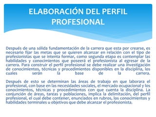 Después de una sólida fundamentación de la carrera que esta por crearse, es
necesario fijar las metas que se quieren alcanzar en relación con el tipo de
profesionistas que se intenta formar, como segunda etapa es contemplar las
habilidades y conocimientos que poseerá el profesionista al egresar de la
carrera. Para construir el perfil profesional se debe realizar una investigación
de conocimientos, técnicas y procedimientos disponibles en la disciplina, los
cuales serán la base de la carrera.
Después de esto se determinan las áreas de trabajo en que laborara el
profesional, con base en las necesidades sociales, el mercado ocupacional y los
conocimientos, técnicas y procedimientos con que cuenta la disciplina. La
conjunción de áreas, tareas y poblaciones, implica la delimitación, del perfil
profesional, el cual debe contener, enunciados en rubros, los conocimientos y
habilidades terminales u objetivos que debe alcanzar el profesionista.
ELABORACIÓN DEL PERFIL
PROFESIONAL
 