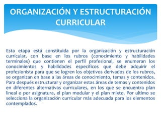 Esta etapa está constituida por la organización y estructuración
curricular, con base en los rubros (conocimiento y habilidades
terminales) que contienen el perfil profesional, se enumeran los
conocimientos y habilidades específicos que debe adquirir el
profesionista para que se logren los objetivos derivados de los rubros,
se organizan en base a las áreas de conocimiento, temas y contenidos.
Para después estructurar y organizar estas áreas de temas y contenidos
en diferentes alternativas curriculares, en los que se encuentra plan
lineal o por asignatura, el plan modular y el plan mixto. Por ultimo se
selecciona la organización curricular más adecuada para los elementos
contemplados.
ORGANIZACIÓN Y ESTRUCTURACIÓN
CURRICULAR
 