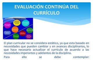 El plan curricular no se considera estático, ya que esta basado en
necesidades que pueden cambiar y en avances disciplinarios, lo
que hace necesario actualizar el currículo de acuerdo a las
necesidades imperantes y adelantos de la disciplina.
Para ello se debe contemplar:
EVALUACIÓN CONTINÚA DEL
CURRÍCULO
 