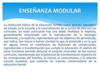 La institución básica de la educación formal, como aparato ideológico
de estado, es la escuela, y la concretización de la acción de esta son los
currículos. En todo currículum hay una doble finalidad; la implícita,
generalmente relacionada con la reproducción de la ideología
dominante, y la explicita, representada por los objetivos de aprendizaje,
que indica, con mayor o menor claridad lo que se pretende y en la que
en alguna forma se manifiestan las funciones de conservación,
reproducción o transformación que cumple la educación. El análisis de
estas funciones permite detectar el carácter innovador de los nuevos
currículos, representado por el potencial de transformación respecto de
las concepciones del hombre, la ciencia, el conocimiento, y la relación
escuela sociedad, que sustenta las visiones conservadoras de la
educación formal.
ENSEÑANZA MODULAR
 