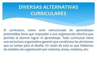 El currículum, como serie estructurada de aprendizajes
pretendidos tiene que responder a una organización efectiva que
permita al alumno lograr el aprendizaje. Todo currículum tiene
una estructura organizativa general que condiciona las decisiones
que se toman para el diseño. En razón de esta es que hablamos
de modelos de organización por materias, áreas, módulos, etc.
DIVERSAS ALTERNATIVAS
CURRICULARES
 