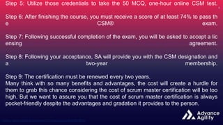 Step 5: Utilize those credentials to take the 50 MCQ, one-hour online CSM test.
Step 6: After finishing the course, you must receive a score of at least 74% to pass th
e CSM® exam.
Step 7: Following successful completion of the exam, you will be asked to accept a lic
ensing agreement.
Step 8: Following your acceptance, SA will provide you with the CSM designation and
a two-year membership.
Step 9: The certification must be renewed every two years.
Many think with so many benefits and advantages, the cost will create a hurdle for
them to grab this chance considering the cost of scrum master certification will be too
high. But we want to assure you that the cost of scrum master certification is always
pocket-friendly despite the advantages and gradation it provides to the person.
 