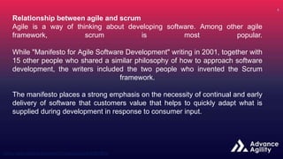 Relationship between agile and scrum
Agile is a way of thinking about developing software. Among other agile
framework, scrum is most popular.
While "Manifesto for Agile Software Development" writing in 2001, together with
15 other people who shared a similar philosophy of how to approach software
development, the writers included the two people who invented the Scrum
framework.
The manifesto places a strong emphasis on the necessity of continual and early
delivery of software that customers value that helps to quickly adapt what is
supplied during development in response to consumer input.
 
