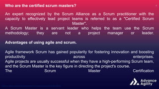 Who are the certified scrum masters?
An expert recognized by the Scrum Alliance as a Scrum practitioner with the
capacity to effectively lead project teams is referred to as a "Certified Scrum
Master".
A Scrum Master is a servant leader who helps the team use the Scrum
methodology; they are not a project manager or leader.
Advantages of using agile and scrum.
Agile framework Scrum has gained popularity for fostering innovation and boosting
productivity across enterprises.
Agile projects are usually successful when they have a high-performing Scrum team,
and the Scrum Master is the key figure in directing the project's course.
The Scrum Master Certification
 