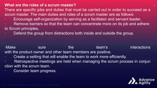 What are the roles of a scrum master?
There are specific jobs and duties that must be carried out in order to succeed as a
scrum master. The main duties and roles of a scrum master are as follows:
· Encourage self-organization by serving as a facilitator and servant leader.
· Remove barriers so that the team can concentrate more on its job and adhere
to Scrum principles.
· Defend the group from distractions both inside and outside the group.
·Make sure the team's interactions
with the product owner and other team members are positive.
· Create a setting that will enable the team to work more efficiently.
· Retrospective meetings are held when managing the scrum process in conjun
ction with the scrum team.
· Consider team progress.
 