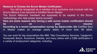 Reasons to Choose the Scrum Master Certification
· You will be recognized as a member of an exclusive club involved with the
Scrum Alliance if you become a Certified Scrum Master.
The Scrum Alliance's members are supposed to be experts in the Scrum
methodology who help project teams succeed.
Here are some reasons why having a safe scrum master certification should
be on your resume:
According to a recent compensation survey by Ziprecruiter, the Certified Scru
m Master makes an average yearly salary of more than 80 lakhs.
You can work for big corporations like IBM, Tata Consultancy Services, Capgemini,
Honeywell, Bosch, Accenture, Deloitte, and many others with a CSM certification in
a variety of employment categories, including:
 