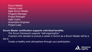 · Scrum Master
· Delivery Lead
· Agile Scrum Master
· Program Manager
· Project Manager
· Agile Coach
· Automation Engineer
· Project Lead
Scrum Master certification supports individual benefits:
· The Scrum framework supports "self-organization."
· A person who decides to pursue a career in Scrum as a Scrum Master will be a
ble to
· Create a healthy work atmosphere through your participation.
 